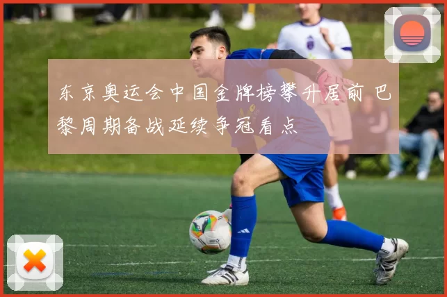 东京奥运会中国金牌榜攀升居前 巴黎周期备战延续争冠看点