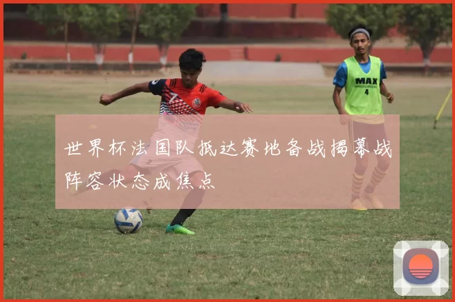 世界杯法国队抵达赛地备战揭幕战阵容状态成焦点