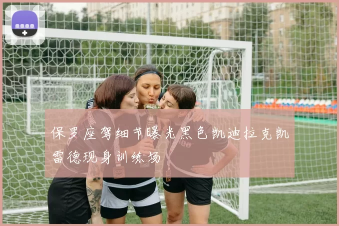 保罗座驾细节曝光黑色凯迪拉克凯雷德现身训练场