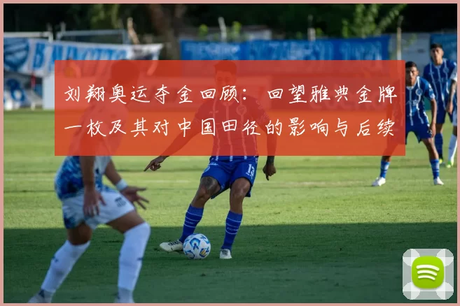 刘翔奥运夺金回顾：回望雅典金牌一枚及其对中国田径的影响与后续发展