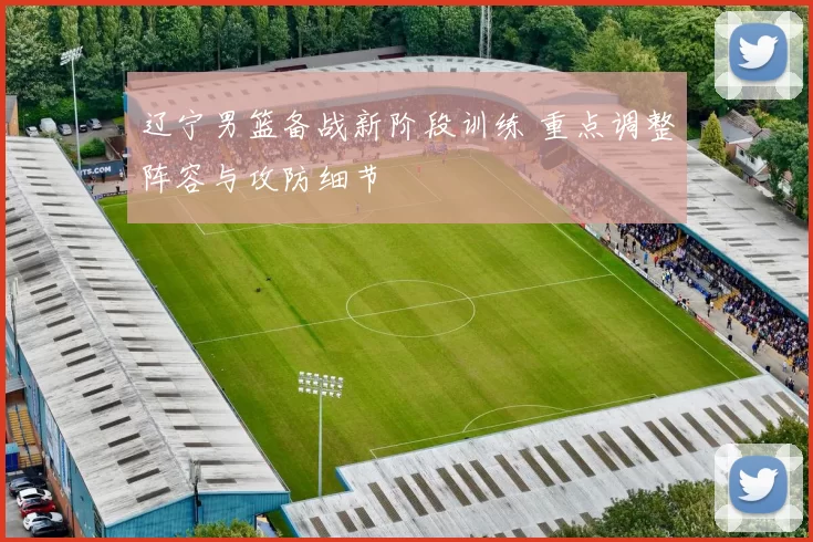 辽宁男篮备战新阶段训练 重点调整阵容与攻防细节