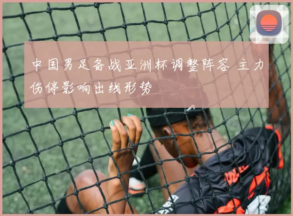中国男足备战亚洲杯调整阵容 主力伤停影响出线形势