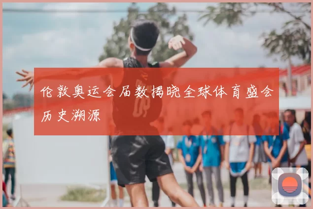 伦敦奥运会届数揭晓全球体育盛会历史溯源