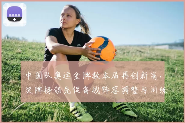 中国队奥运金牌数本届再创新高，奖牌榜领先促备战阵容调整与训练评估