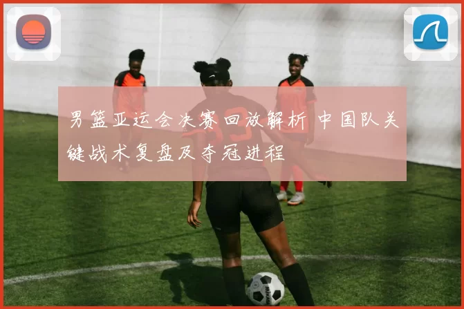 男篮亚运会决赛回放解析 中国队关键战术复盘及夺冠进程