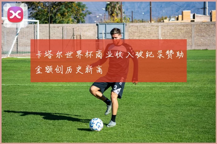 卡塔尔世界杯商业收入破纪录赞助金额创历史新高