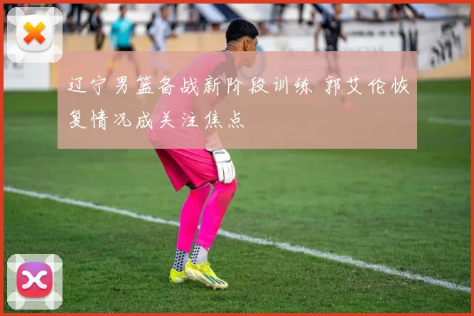 辽宁男篮备战新阶段训练 郭艾伦恢复情况成关注焦点