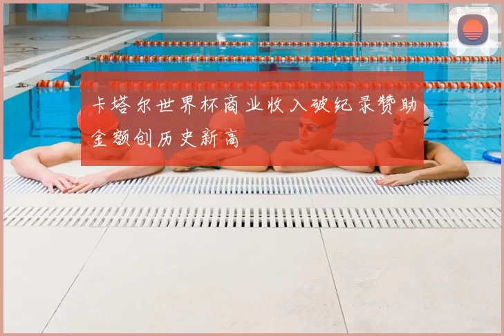 卡塔尔世界杯商业收入破纪录赞助金额创历史新高