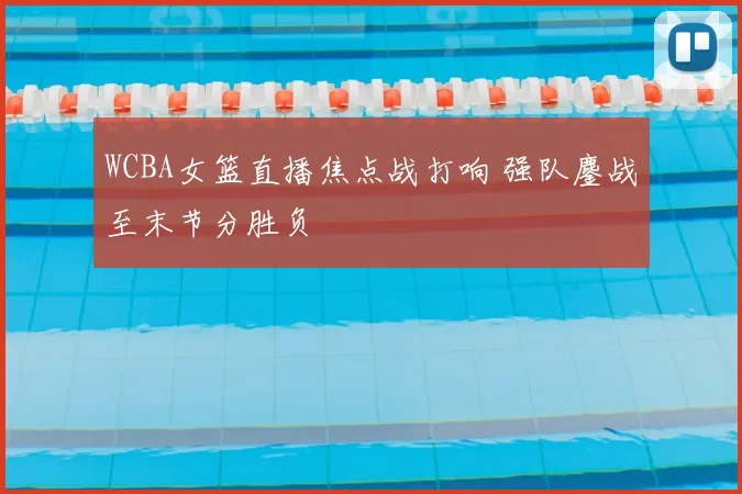 WCBA女篮直播焦点战打响 强队鏖战至末节分胜负