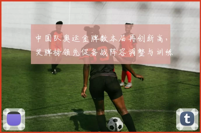 中国队奥运金牌数本届再创新高，奖牌榜领先促备战阵容调整与训练评估