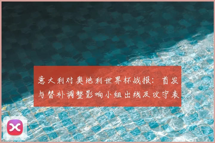 意大利对奥地利世界杯战报：首发与替补调整影响小组出线及攻守表现