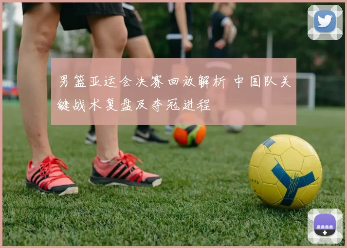 男篮亚运会决赛回放解析 中国队关键战术复盘及夺冠进程