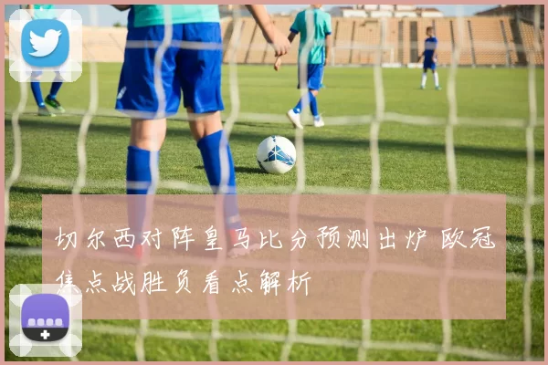 切尔西对阵皇马比分预测出炉 欧冠焦点战胜负看点解析