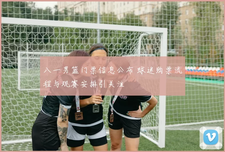 八一男篮门票信息公布 球迷购票流程与观赛安排引关注