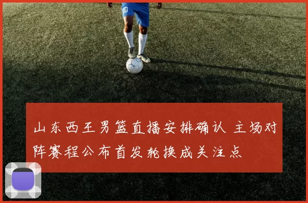 山东西王男篮直播安排确认 主场对阵赛程公布首发轮换成关注点