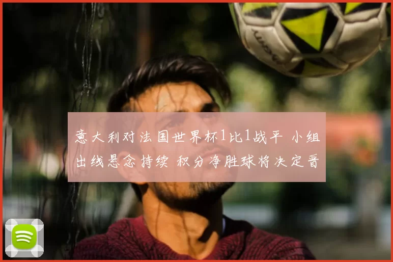 意大利对法国世界杯1比1战平 小组出线悬念持续 积分净胜球将决定晋级