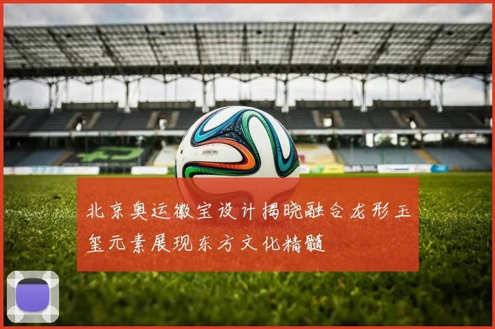 北京奥运徽宝设计揭晓融合龙形玉玺元素展现东方文化精髓