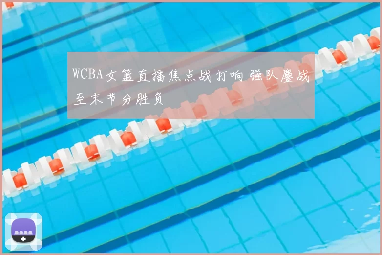 WCBA女篮直播焦点战打响 强队鏖战至末节分胜负