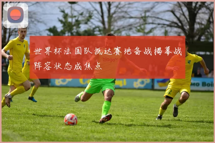 世界杯法国队抵达赛地备战揭幕战阵容状态成焦点