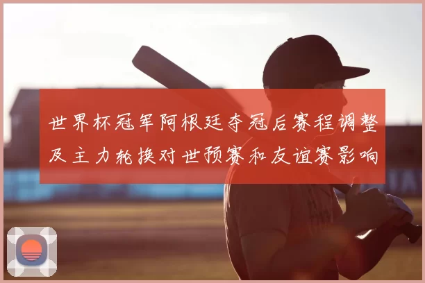 世界杯冠军阿根廷夺冠后赛程调整及主力轮换对世预赛和友谊赛影响